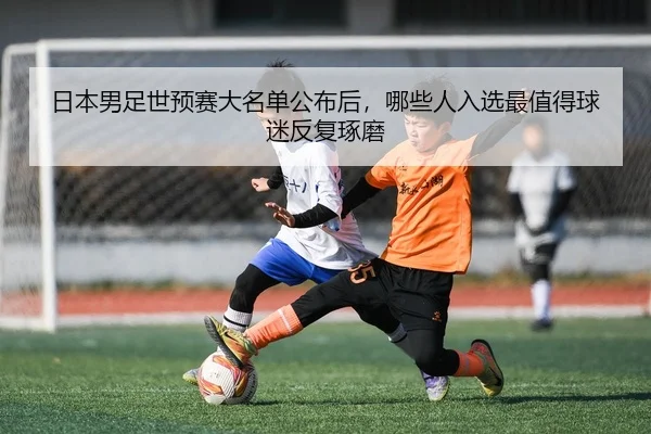 日本男足世预赛大名单公布后，哪些人入选最值得球迷反复琢磨
